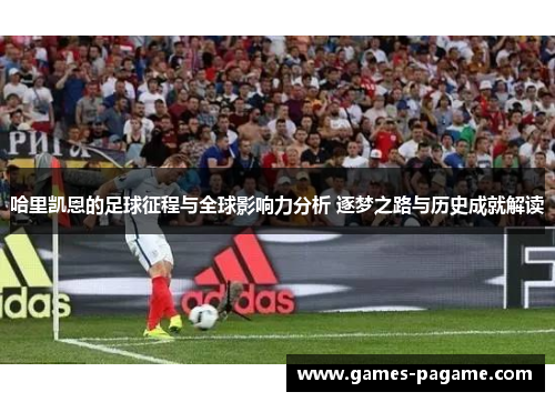 哈里凯恩的足球征程与全球影响力分析 逐梦之路与历史成就解读