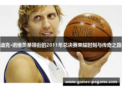 迪克·诺维茨基领衔的2011年总决赛荣耀时刻与传奇之路