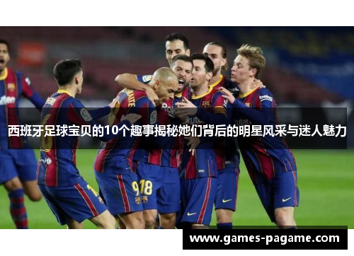西班牙足球宝贝的10个趣事揭秘她们背后的明星风采与迷人魅力 西班牙足球宝贝的10个趣事揭秘她们背后的明星风采与迷人魅力