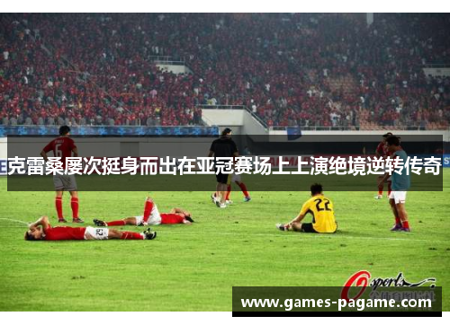 克雷桑屡次挺身而出在亚冠赛场上上演绝境逆转传奇 克雷桑屡次挺身而出在亚冠赛场上上演绝境逆转传奇
