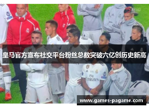 皇马官方宣布社交平台粉丝总数突破六亿创历史新高 皇马官方宣布社交平台粉丝总数突破六亿创历史新高