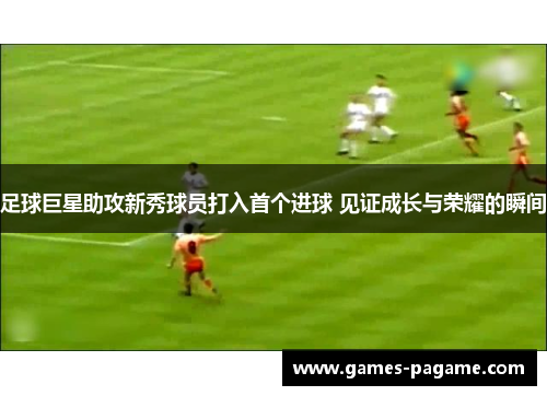 足球巨星助攻新秀球员打入首个进球 见证成长与荣耀的瞬间