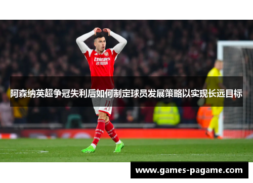 阿森纳英超争冠失利后如何制定球员发展策略以实现长远目标 阿森纳英超争冠失利后如何制定球员发展策略以实现长远目标